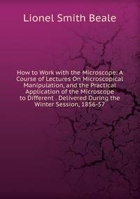 How to Work with the Microscope: A Course of Lectures On Microscopical Manipulation, and the Practical Application of the Microscope to Different . Delivered During the Winter Session, 1856-57
