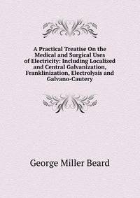A Practical Treatise On the Medical and Surgical Uses of Electricity: Including Localized and Central Galvanization, Franklinization, Electrolysis and Galvano-Cautery