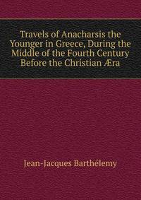 Travels of Anacharsis the Younger in Greece, During the Middle of the Fourth Century Before the Christian ?ra