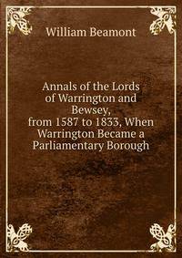 Annals of the Lords of Warrington and Bewsey, from 1587 to 1833, When Warrington Became a Parliamentary Borough