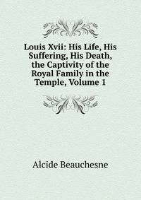Louis Xvii: His Life, His Suffering, His Death, the Captivity of the Royal Family in the Temple, Volume 1