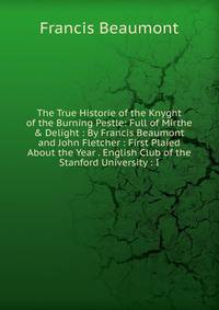 The True Historie of the Knyght of the Burning Pestle: Full of Mirthe &amp; Delight : By Francis Beaumont and John Fletcher : First Plaied About the Year . English Club of the Stanford University : I