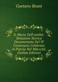 S. Maria Dell'umilt?: Relazione Storica Documentata Del IV Centenario Celebrato in Pistoia Nel Mdccclxl. (Italian Edition)