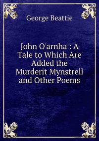 John O'arnha': A Tale to Which Are Added the Murderit Mynstrell and Other Poems