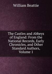 The Castles and Abbeys of England: From the National Records, Early Chronicles, and Other Standard Authors, Volume 1
