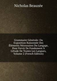 Grammaire G?n?rale: Ou Exposition Raisonn?e Des ?l?ments N?cessaires Du Langage, Pour Fervir De Fondement ? L'?tude De Toutes Les Langues, Volume 2 (French Edition)