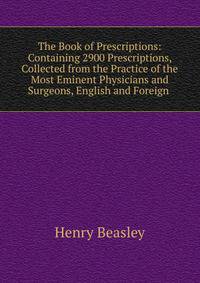 The Book of Prescriptions: Containing 2900 Prescriptions, Collected from the Practice of the Most Eminent Physicians and Surgeons, English and Foreign .