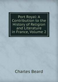 Port Royal: A Contribution to the History of Religion and Literature in France, Volume 2