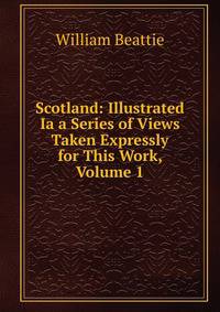 Scotland: Illustrated Ia a Series of Views Taken Expressly for This Work, Volume 1