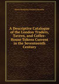 A Descriptive Catalogue of the London Traders, Tavern, and Coffee-House Tokens Current in the Seventeenth Century