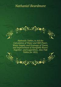Hydraulic Tables, to Aid the Calculation of Water and Mill Power, Water Supply, and Drainage of Towns, and Improvement of Navigable Rivers: Together . and Logarithms. Also Tide Tables for 1852,