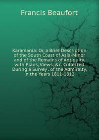 Karamania: Or, a Brief Description of the South Coast of Asia-Minor and of the Remains of Antiquity. with Plans, Views, &amp;c. Collected During a Survey . of the Admiralty, in the Years 1811-1812