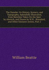 The Danube: Its History, Scenery, and Topography, Splendidly Illustrated, from Sketches Taken On the Spot by Abresch, and Drawn by W.H. . Brandard, and Other Eminent Artists, Part 2
