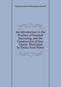An Introduction to the Practice of Nautical Surveying, and the Construction of Sea-Charts: Illustrated by Thirty-Four Plates