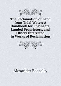 The Reclamation of Land from Tidal Water: A Handbook for Engineers, Landed Proprietors, and Others Interested in Works of Reclamation