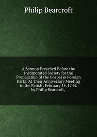 A Sermon Preached Before the Incorporated Society for the Propagation of the Gospel in Foreign Parts: At Their Anniversary Meeting in the Parish . February 15, 1744. by Philip Bearcroft, .