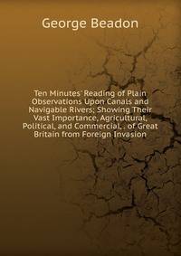 Ten Minutes' Reading of Plain Observations Upon Canals and Navigable Rivers; Showing Their Vast Importance, Agricultural, Political, and Commercial, . of Great Britain from Foreign Invasion