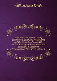 Memorials of Coleorton: Being Letters from Coleridge, Wordsworth and His Sister, Southey, and Sir Walter Scott to Sir George and Lady Beaumont of Coleorton, Leicestershire, 1803-1834, Volume 1