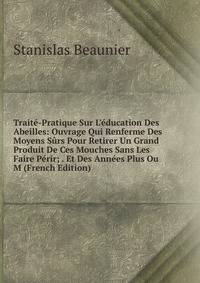 Trait?-Pratique Sur L'?ducation Des Abeilles: Ouvrage Qui Renferme Des Moyens S?rs Pour Retirer Un Grand Produit De Ces Mouches Sans Les Faire P?rir; . Et Des Ann?es Plus Ou M (French Edition)
