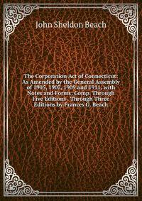 The Corporation Act of Connecticut: As Amended by the General Assembly of 1905, 1907, 1909 and 1911, with Notes and Forms; Comp. Through Five Editions . Through Three Editions by Frances G. Beach