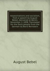 Assassinations and socialism, from a speech by August Bebel, delivered at Berlin, November 2, 1898. Translated for the Daily people from the German by Boris Reinstein