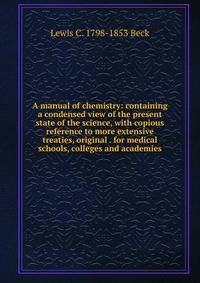 A manual of chemistry: containing a condensed view of the present state of the science, with copious reference to more extensive treaties, original . for medical schools, colleges and academies