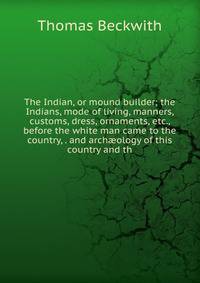 The Indian, or mound builder; the Indians, mode of living, manners, customs, dress, ornaments, etc., before the white man came to the country, . and arch?ology of this country and th