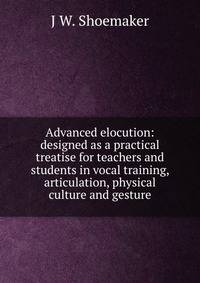 Advanced elocution: designed as a practical treatise for teachers and students in vocal training, articulation, physical culture and gesture