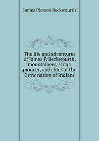 The life and adventures of James P. Beckwourth, mountaineer, scout, pioneer, and chief of the Crow nation of Indians