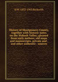 History of Montgomery County, together with historic notes on the Wabash Valley; gleaned from early authors, old maps and manuscripts, private and . and other authentic . sources