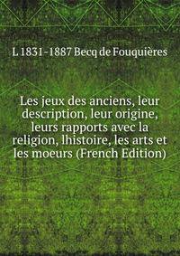 Les jeux des anciens, leur description, leur origine, leurs rapports avec la religion, lhistoire, les arts et les moeurs (French Edition)