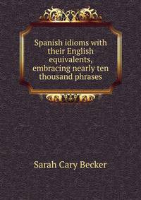Spanish idioms with their English equivalents, embracing nearly ten thousand phrases