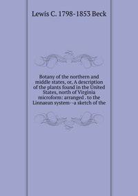 Botany of the northern and middle states, or, A description of the plants found in the United States, north of Virginia microform: arranged . to the Linnaean system--a sketch of the