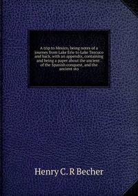 A trip to Mexico, being notes of a journey from Lake Erie to Lake Tezcuco and back, with an appendix, containing and being a paper about the ancient . of the Spanish conquest, and the ancient sto