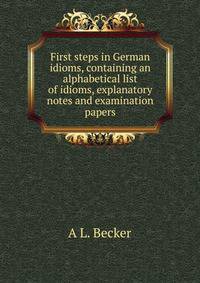 First steps in German idioms, containing an alphabetical list of idioms, explanatory notes and examination papers