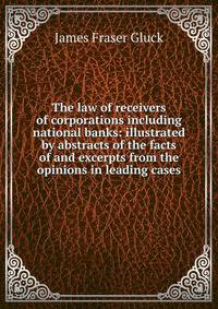The law of receivers of corporations including national banks: illustrated by abstracts of the facts of and excerpts from the opinions in leading cases