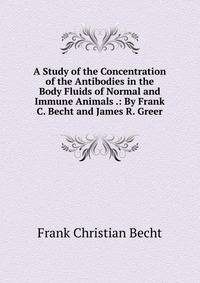 A Study of the Concentration of the Antibodies in the Body Fluids of Normal and Immune Animals .: By Frank C. Becht and James R. Greer