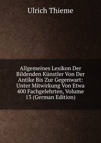 Allgemeines Lexikon Der Bildenden Kunstler Von Der Antike Bis Zur Gegenwart: Unter Mitwirkung Von Etwa 400 Fachgelehrten, Volume 13 (German Edition)