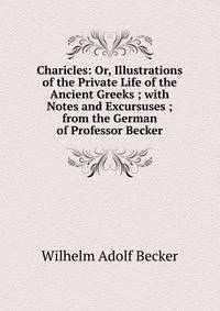 Charicles: Or, Illustrations of the Private Life of the Ancient Greeks ; with Notes and Excursuses ; from the German of Professor Becker