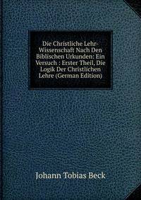 Die Christliche Lehr-Wissenschaft Nach Den Biblischen Urkunden: Ein Versuch : Erster Theil, Die Logik Der Christlichen Lehre (German Edition)