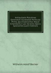 Antiquitatis Plautinae Generatim Illustratae Particula Prima, Qua Explicantur Atque Emendantur Loci Ad Artis Opera Spectantes (Latin Edition)