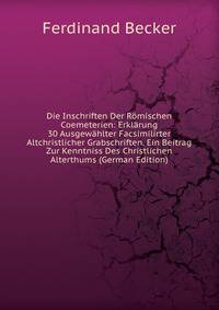 Die Inschriften Der Romischen Coemeterien: Erklarung 30 Ausgewahlter Facsimilirter Altchristlicher Grabschriften. Ein Beitrag Zur Kenntniss Des Christlichen Alterthums (German Edition)