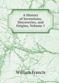 A History of Inventions, Discoveries, and Origins, Volume 1
