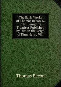 The Early Works of Thomas Becon, S. T. P.: Being the Treatises Published by Him in the Reign of King Henry VIII