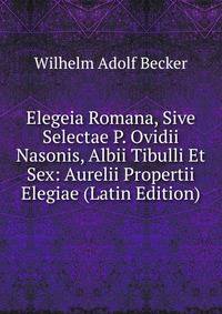 Elegeia Romana, Sive Selectae P. Ovidii Nasonis, Albii Tibulli Et Sex: Aurelii Propertii Elegiae (Latin Edition)