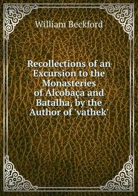 Recollections of an Excursion to the Monasteries of Alcoba?a and Batalha, by the Author of 'vathek'.