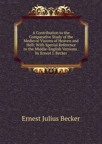 A Contribution to the Comparative Study of the Medieval Visions of Heaven and Hell: With Special Reference to the Middle-English Versions . by Ernest J. Becker