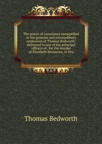 The power of conscience exemplified in the genuine and extraordinary confession of Thomas Bedworth: delivered to one of the principal officers of . for the murder of Elizabeth Beesmore, in Dru