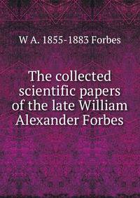 The collected scientific papers of the late William Alexander Forbes