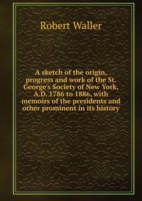 A sketch of the origin, progress and work of the St. George's Society of New York, A.D. 1786 to 1886, with memoirs of the presidents and other prominent in its history
